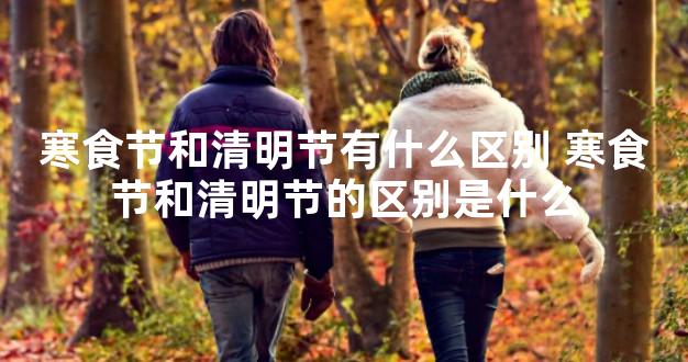 寒食节和清明节有什么区别 寒食节和清明节的区别是